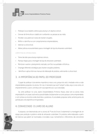 Jovens Empreendedores Primeiros Passos
12
• Predispor-se ao trabalho coletivo para alcançar um objetivo comum.
• Conviver de forma ética e cidadã com o ambiente e as pessoas ao seu redor.
• Perceber o seu potencial criativo de resolver situações.
• Refletir e identificar-se com comportamentos empreendedores.
• Valorizar a cultura local.
• Adotar práticas ecossustentáveis para a montagem da loja de artesanato sustentável.
COMPETêNCIAS OPERACIONAIS
• Tomar decisões para alcançar objetivos comuns.
• Planejar etapas para a montagem da loja de artesanato sustentável.
• Monitorar e avaliar o planejamento realizado, com foco na qualidade e eficiência.
• Empregar diferentes estratégias para resolver situações-problema.
• Identificar e aplicar técnicas manuais de elaboração de produtos, valorizando a cultura local.
3. a importÂncia do papel do professor
O papel do professor é de extrema importância nesse curso, porque ele será o mediador entre a visão
empreendedora proposta e os alunos. Por isso, é necessário que você “compre” a ideia, veja o curso como um
empreendimento e, assim, contribua com suas experiências e sua criatividade.
Se, como professor no curso Jovens Empreendedores Primeiros Passos, estar com os alunos nesta
empreitada for um prazer, você verá as possibilidades de desenvolver-se como pessoa e como empreendedor,
e com certeza os encontros serão divertidos e produtivos. As atividades propostas serão somente pontos de
partida para uma experiência enriquecedora.
4. conHecendo o livro do aluno
A proposta a ser desenvolvida com os alunos do 7º ano do Ensino Fundamental é a montagem de um
espaço para produção e posterior venda de artesanato sustentável. Os produtos serão elaborados a partir
de materiais que podem ser reutilizados e reciclados e que, normalmente e infelizmente, são comumente
JEPP_7º_ano_livro_professor_novo.indd 12 10/09/12 19:01
 