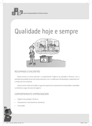 Jovens Empreendedores Primeiros Passos
120
Qualidade hoje e sempre
resumindo o encontro
Neste encontro os alunos exercitam o comportamento “Exigência de qualidade e eficiência”, com a
avaliação da qualidade do que está sendo produzido e com o cuidado para não desperdiçar, colaborando com
a limpeza do meio ambiente.
Neste encontro serão estimulados os seguintes aspectos do comportamento empreendedor e abordados
os elementos a seguir do plano de negócios:
comportamento empreendedor
• Exigência de qualidade e eficiência
• Planejamento e monitoramento sistemáticos
• Criatividade
JEPP_7º_ano_livro_professor_novo.indd 120 10/09/12 19:02
 