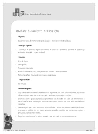 Jovens Empreendedores Primeiros Passos
124
atividade 2 – momento de produção
Objetivo:
• Estabelecer ações de melhoria e de produção para o desenvolvimento de produtos.
Estratégia sugerida:
• Elaboração de produtos, registro do histórico de produção e análise da qualidade de produtos já
elaborados (Atividade 2 – Livro do Aluno).
Recursos:
• Livro do Aluno;
• Lápis grafite;
• Produtos já elaborados;
• Material conforme decisão e planejamento dos produtos a serem elaborados;
• Material para fazer etiquetas de identificação dos produtos.
Tempo estimado:
• 80 minutos.
Orientações gerais:
• Diga que neste encontro terão uma tarefa muito importante, pois, como já foi mencionado, a qualidade
não acontece por acaso, precisa ser planejada e analisada segundo alguns critérios.
• Desenvolva com o grupo as propostas apresentadas nas atividades 2.1, 2.2 e 2.3, demonstrando a
necessidade de se ter critérios para analisar a qualidade dos produtos que estão sendo elaborados em
nossa loja.
• Oriente-os para que a partir dos critérios definidos façam a análise dos produtos que estão elaborados,
separando os produtos em três grupos: produtos aprovados; produtos que precisam de retoques e
produtos que precisam ser refeitos.
• Organize o material que já foi pedido, separado e que será usado no momento de produção.
JEPP_7º_ano_livro_professor_novo.indd 124 10/09/12 19:02
 