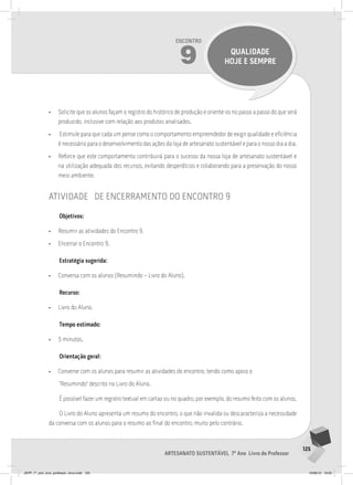 125
Artesanato sustentável 7º Ano Livro do Professor
Encontro
9 QUALIDADE
HOJE E SEMPRE
• Solicite que os alunos façam o registro do histórico de produção e oriente-os no passo a passo do que será
produzido, inclusive com relação aos produtos analisados.
• Estimule para que cada um pense como o comportamento empreendedor de exigir qualidade e eficiência
é necessário para o desenvolvimento das ações da loja de artesanato sustentável e para o nosso dia a dia.
• Reforce que este comportamento contribuirá para o sucesso da nossa loja de artesanato sustentável e
na utilização adequada dos recursos, evitando desperdícios e colaborando para a preservação do nosso
meio ambiente.
atividade de encerramento do encontro 9
Objetivos:
• Resumir as atividades do Encontro 9.
• Encerrar o Encontro 9.
Estratégia sugerida:
• Conversa com os alunos (Resumindo – Livro do Aluno).
Recurso:
• Livro do Aluno.
Tempo estimado:
• 5 minutos.
Orientação geral:
• Converse com os alunos para resumir as atividades do encontro, tendo como apoio o
“Resumindo” descrito no Livro do Aluno.
É possível fazer um registro textual em cartaz ou no quadro, por exemplo, do resumo feito com os alunos.
O Livro do Aluno apresenta um resumo do encontro, o que não invalida ou descaracteriza a necessidade
da conversa com os alunos para o resumo ao final do encontro, muito pelo contrário.
JEPP_7º_ano_livro_professor_novo.indd 125 10/09/12 19:02
 
