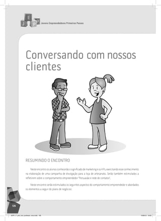 Jovens Empreendedores Primeiros Passos
126
conversando com nossos
clientes
resumindo o encontro
Nesteencontroosalunosconhecerãoosignificadodemarketingeos4Ps,exercitandoesseconhecimento
na elaboração de uma campanha de divulgação para a loja de artesanato. Serão também estimulados a
refletirem sobre o comportamento empreendedor “Persuasão e rede de contatos”.
Neste encontro serão estimulados os seguintes aspectos do comportamento empreendedor e abordados
os elementos a seguir do plano de negócios:
JEPP_7º_ano_livro_professor_novo.indd 126 10/09/12 19:02
 