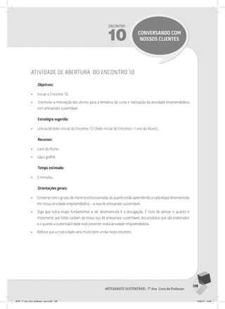 129
Artesanato sustentável 7º Ano Livro do Professor
Encontro
10 conversando com
nossos clientes
atividade de abertura do encontro 10
Objetivos:
• Iniciar o Encontro 10.
• Estimular a motivação dos alunos para a temática do curso e realização da atividade empreendedora
com artesanato sustentável.
Estratégia sugerida:
• Leitura do texto inicial do Encontro 10 (Texto inicial do Encontro – Livro do Aluno).
Recursos:
• Livro do Aluno;
• Lápis grafite.
Tempo estimado:
• 5 minutos.
Orientações gerais:
• Converse com o grupo, de maneira entusiasmada, do quanto estão aprendendo a cada etapa desenvolvida
em nossa atividade empreendedora – a loja de artesanato sustentável.
• Diga que outra etapa fundamental a ser desenvolvida é a divulgação. É hora de pensar o quanto é
importante que todos saibam da nossa loja de artesanato sustentável, dos produtos que são elaborados
e o quanto a sustentabilidade está presente nesta atividade empreendedora.
• Reforce que a criatividade será muito bem-vinda neste encontro.
JEPP_7º_ano_livro_professor_novo.indd 129 10/09/12 19:02
 