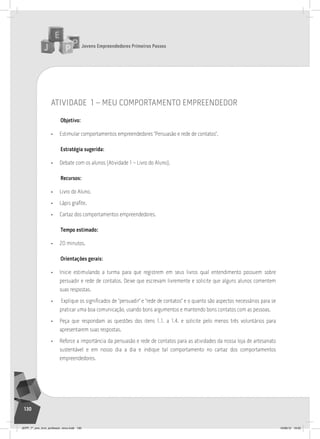Jovens Empreendedores Primeiros Passos
130
atividade 1 – meu comportamento empreendedor
Objetivo:
• Estimular comportamentos empreendedores “Persuasão e rede de contatos”.
Estratégia sugerida:
• Debate com os alunos (Atividade 1 – Livro do Aluno).
Recursos:
• Livro do Aluno.
• Lápis grafite.
• Cartaz dos comportamentos empreendedores.
Tempo estimado:
• 20 minutos.
Orientações gerais:
• Inicie estimulando a turma para que registrem em seus livros qual entendimento possuem sobre
persuadir e rede de contatos. Deixe que escrevam livremente e solicite que alguns alunos comentem
suas respostas.
• Explique os significados de “persuadir” e “rede de contatos” e o quanto são aspectos necessários para se
praticar uma boa comunicação, usando bons argumentos e mantendo bons contatos com as pessoas.
• Peça que respondam as questões dos itens 1.1. a 1.4. e solicite pelo menos três voluntários para
apresentarem suas respostas.
• Reforce a importância da persuasão e rede de contatos para as atividades da nossa loja de artesanato
sustentável e em nosso dia a dia e indique tal comportamento no cartaz dos comportamentos
empreendedores.
JEPP_7º_ano_livro_professor_novo.indd 130 10/09/12 19:02
 