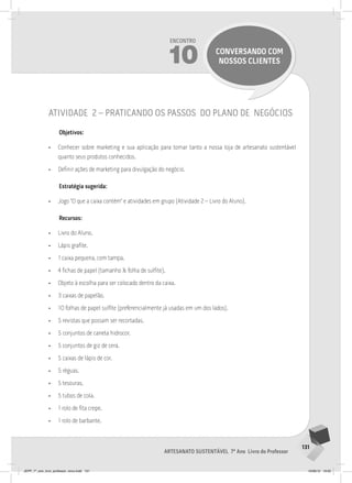 131
Artesanato sustentável 7º Ano Livro do Professor
Encontro
10 conversando com
nossos clientes
atividade 2 – praticando os passos do plano de negócios
Objetivos:
• Conhecer sobre marketing e sua aplicação para tornar tanto a nossa loja de artesanato sustentável
quanto seus produtos conhecidos.
• Definir ações de marketing para divulgação do negócio.
Estratégia sugerida:
• Jogo “O que a caixa contém” e atividades em grupo (Atividade 2 – Livro do Aluno).
Recursos:
• Livro do Aluno.
• Lápis grafite.
• 1 caixa pequena, com tampa.
• 4 fichas de papel (tamanho ½ folha de sulfite).
• Objeto à escolha para ser colocado dentro da caixa.
• 3 caixas de papelão.
• 10 folhas de papel sulfite (preferencialmente já usadas em um dos lados).
• 5 revistas que possam ser recortadas.
• 5 conjuntos de caneta hidrocor.
• 5 conjuntos de giz de cera.
• 5 caixas de lápis de cor.
• 5 réguas.
• 5 tesouras.
• 5 tubos de cola.
• 1 rolo de fita crepe.
• 1 rolo de barbante.
JEPP_7º_ano_livro_professor_novo.indd 131 10/09/12 19:02
 