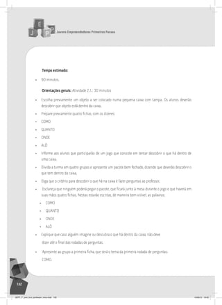 Jovens Empreendedores Primeiros Passos
132
Tempo estimado:
• 90 minutos.
Orientações gerais: Atividade 2.1.: 30 minutos
• Escolha previamente um objeto a ser colocado numa pequena caixa com tampa. Os alunos deverão
descobrir que objeto está dentro da caixa.
• Prepare previamente quatro fichas, com os dizeres:
• COMO
• QUANTO
• ONDE
• ALÔ
• Informe aos alunos que participarão de um jogo que consiste em tentar descobrir o que há dentro de
uma caixa.
• Divida a turma em quatro grupos e apresente um pacote bem fechado, dizendo que deverão descobrir o
que tem dentro da caixa.
• Diga que o critério para descobrir o que há na caixa é fazer perguntas ao professor.
• Esclareça que ninguém poderá pegar o pacote, que ficará junto à mesa durante o jogo e que haverá em
suas mãos quatro fichas. Nestas estarão escritas, de maneira bem visível, as palavras:
• COMO
• QUANTO
• ONDE
• ALÔ
• Explique que caso alguém imagine ou descubra o que há dentro da caixa, não deve
dizer até o final das rodadas de perguntas.
• Apresente ao grupo a primeira ficha, que será o tema da primeira rodada de perguntas:
COMO.
JEPP_7º_ano_livro_professor_novo.indd 132 10/09/12 19:02
 