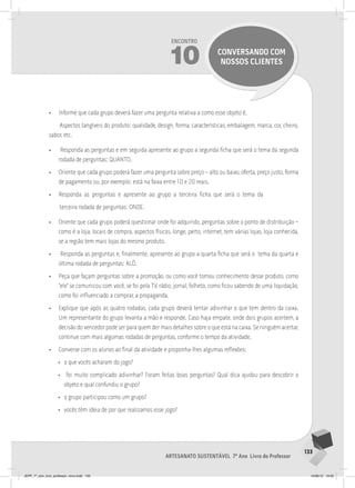133
Artesanato sustentável 7º Ano Livro do Professor
Encontro
10 conversando com
nossos clientes
• Informe que cada grupo deverá fazer uma pergunta relativa a como esse objeto é.
Aspectos tangíveis do produto: qualidade, design, forma, características, embalagem, marca, cor, cheiro,
sabor, etc.
• Responda as perguntas e em seguida apresente ao grupo a segunda ficha que será o tema da segunda
rodada de perguntas: QUANTO.
• Oriente que cada grupo poderá fazer uma pergunta sobre preço – alto ou baixo, oferta, preço justo, forma
de pagamento ou, por exemplo: está na faixa entre 10 e 20 reais.
• Responda as perguntas e apresente ao grupo a terceira ficha que será o tema da
terceira rodada de perguntas: ONDE.
• Oriente que cada grupo poderá questionar onde foi adquirido, perguntas sobre o ponto de distribuição –
como é a loja, locais de compra, aspectos físicos, longe, perto, internet, tem várias lojas, loja conhecida,
se a região tem mais lojas do mesmo produto.
• Responda as perguntas e, finalmente, apresente ao grupo a quarta ficha que será o tema da quarta e
última rodada de perguntas: ALÔ.
• Peça que façam perguntas sobre a promoção, ou como você tomou conhecimento desse produto, como
“ele” se comunicou com você, se foi pela TV, rádio, jornal, folheto, como ficou sabendo de uma liquidação,
como foi influenciado a comprar, a propaganda.
• Explique que após as quatro rodadas, cada grupo deverá tentar adivinhar o que tem dentro da caixa.
Um representante do grupo levanta a mão e responde. Caso haja empate, onde dois grupos acertem, a
decisão do vencedor pode ser para quem der mais detalhes sobre o que está na caixa. Se ninguém acertar,
continue com mais algumas rodadas de perguntas, conforme o tempo da atividade.
• Converse com os alunos ao final da atividade e proponha-lhes algumas reflexões:
• o que vocês acharam do jogo?
• foi muito complicado adivinhar? Foram feitas boas perguntas? Qual dica ajudou para descobrir o
objeto e qual confundiu o grupo?
• o grupo participou como um grupo?
• vocês têm ideia de por que realizamos esse jogo?
JEPP_7º_ano_livro_professor_novo.indd 133 10/09/12 19:02
 