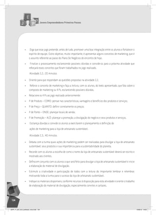 Jovens Empreendedores Primeiros Passos
134
• Diga que esse jogo pretende, antes de tudo, promover uma boa integração entre os alunos e fortalecer o
espírito de equipe. Outro objetivo, muito importante, é apresentar alguns conceitos de marketing, que é
o assunto referente ao passo do Plano De Negócios do encontro de hoje.
• Finalize o processamento esclarecendo possíveis dúvidas e convide-os para a próxima atividade que
reforçará esses conceitos que foram trabalhados no jogo realizado.
Atividade 2.2.: 20 minutos
• Oriente para que respondam as questões propostas na atividade 2.2.
• Reforce o conceito de marketing e faça a leitura, com os alunos, do texto apresentado, que fala sobre o
composto de marketing ou 4 Ps, esclarecendo possíveis dúvidas.
• Relacione os 4 Ps ao jogo realizado anteriormente:
• P de Produto – COMO: pensar nas características, vantagens e benefícios dos produtos e serviços;
• P de Preço – QUANTO: definir corretamente os preços;
• P de Ponto – ONDE: planejar locais de venda;
• P de Promoção – ALÔ: planejar a promoção, a divulgação do negócio e seus produtos e serviços.
• Esclareça dúvidas e convide os alunos a exercitarem o planejamento e definição de
ações de marketing para a loja de artesanato sustentável.
Atividade 2.3.: 40 minutos
• Debata com a turma quais ações de marketing podem ser realizadas para divulgar a loja de artesanato
sustentável, seus produtos e sua importância para a sustentabilidade do planeta.
• Recorde com os alunos a escolha de como o nome da loja de artesanato sustentável deverá ser escrito e
mostrado aos clientes.
• Defina em conjunto com os alunos o que será feito para divulgar a loja de artesanato sustentável e inicie
a elaboração do material de divulgação.
• Estimule a criatividade e participação de todos com a leitura do Importante lembrar e relembrar,
motivando toda a turma para o sucesso da loja de artesanato sustentável.
• Indique os materiais disponíveis, conforme recursos à disposição para esta atividade e oriente o trabalho
de elaboração do material de divulgação, especialmente convites e cartazes.
JEPP_7º_ano_livro_professor_novo.indd 134 10/09/12 19:02
 