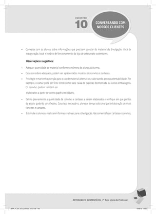 135
Artesanato sustentável 7º Ano Livro do Professor
Encontro
10 conversando com
nossos clientes
• Converse com os alunos sobre informações que precisam constar do material de divulgação: data de
inauguração, local e horário de funcionamento da loja de artesanato sustentável.
Observações e sugestões:
• Adequar quantidade de material conforme o número de alunos da turma.
• Caso considere adequado, podem ser apresentados modelos de convites e cartazes.
• Privilegie e mantenha atenção para o uso de material alternativo, valorizando a ecossustentabilidade. Por
exemplo, o cartaz pode ser feito tendo como base caixa de papelão desmontada ou outras embalagens.
Os convites podem também ser
elaborados a partir de outros papéis recicláveis.
• Defina previamente a quantidade de convites e cartazes a serem elaborados e verifique em que pontos
da escola poderão ser afixados. Caso seja necessário, planejar tempo adicional para elaboração de mais
convites e cartazes.
• Estimuleosalunosarealizaremformascriativasparaadivulgação,nãosomentefazercartazeseconvites.
JEPP_7º_ano_livro_professor_novo.indd 135 10/09/12 19:02
 