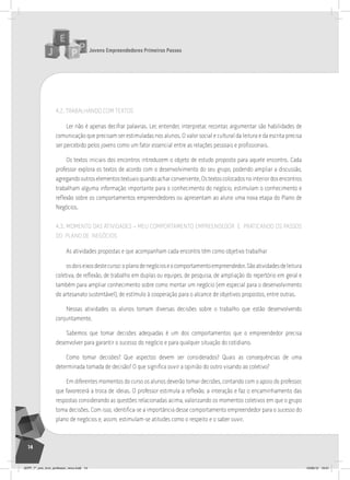 Jovens Empreendedores Primeiros Passos
14
4.2. TRABALhANDO COM TEXTOS
Ler não é apenas decifrar palavras. Ler, entender, interpretar, recontar, argumentar são habilidades de
comunicação que precisam ser estimuladas nos alunos. O valor social e cultural da leitura e da escrita precisa
ser percebido pelos jovens como um fator essencial entre as relações pessoais e profissionais.
Os textos iniciais dos encontros introduzem o objeto de estudo proposto para aquele encontro. Cada
professor explora os textos de acordo com o desenvolvimento do seu grupo, podendo ampliar a discussão,
agregandooutroselementostextuaisquandoacharconveniente.Ostextoscolocadosnointeriordosencontros
trabalham alguma informação importante para o conhecimento do negócio, estimulam o conhecimento e
reflexão sobre os comportamentos empreendedores ou apresentam ao aluno uma nova etapa do Plano de
Negócios.
4.3. MOMENTO DAS ATIVIDADES – MEU COMPORTAMENTO EMPREENDEDOR E PRATICANDO OS PASSOS
DO PLANO DE NEGÓCIOS
As atividades propostas e que acompanham cada encontro têm como objetivo trabalhar
osdoiseixosdestecurso:oplanodenegócioseocomportamentoempreendedor.Sãoatividadesdeleitura
coletiva, de reflexão, de trabalho em duplas ou equipes, de pesquisa, de ampliação do repertório em geral e
também para ampliar conhecimento sobre como montar um negócio (em especial para o desenvolvimento
do artesanato sustentável), de estímulo à cooperação para o alcance de objetivos propostos, entre outras.
Nessas atividades os alunos tomam diversas decisões sobre o trabalho que estão desenvolvendo
conjuntamente.
Sabemos que tomar decisões adequadas é um dos comportamentos que o empreendedor precisa
desenvolver para garantir o sucesso do negócio e para qualquer situação do cotidiano.
Como tomar decisões? Que aspectos devem ser considerados? Quais as consequências de uma
determinada tomada de decisão? O que significa ouvir a opinião do outro visando ao coletivo?
Em diferentes momentos do curso os alunos deverão tomar decisões, contando com o apoio do professor,
que favorecerá a troca de ideias. O professor estimula a reflexão, a interação e faz o encaminhamento das
respostas considerando as questões relacionadas acima, valorizando os momentos coletivos em que o grupo
toma decisões. Com isso, identifica-se a importância desse comportamento empreendedor para o sucesso do
plano de negócios e, assim, estimulam-se atitudes como o respeito e o saber ouvir.
JEPP_7º_ano_livro_professor_novo.indd 14 10/09/12 19:01
 