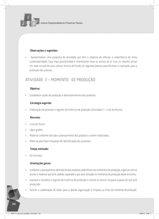 Jovens Empreendedores Primeiros Passos
142
Observações e sugestões:
• Apresentamos uma proposta de atividade que tem o objetivo de reforçar a importância do tema
sustentabilidade. Caso haja possibilidade é interessante levar os alunos ao ar livre, ou mesmo sentar
em roda na sala de aula, colocar música de fundo, ler algumas poesias para facilitar a inspiração para a
produção das poesias.
atividade 2 – momento de produção
Objetivo:
• Estabelecer ações de produção e desenvolvimento dos produtos.
Estratégia sugerida:
• Elaboração de produtos e registro do histórico de produção (Atividade 2 – Livro do Aluno).
Recursos:
• Livro do Aluno.
• Lápis grafite.
• Material conforme decisão e planejamento dos produtos a serem elaborados.
• Material para fazer etiquetas de identificação dos produtos.
Tempo estimado:
• 60 minutos.
Orientações gerais:
• Conforme o planejamento definido de que produtos serão feitos nos momentos de produção, organize com os
alunos o material que já foi pedido, separado e que será utilizado no momento de produção deste encontro.
• Explique e coordene o registro do histórico de produção e oriente os alunos no passo a passo do que será
produzido.
• Solicite a colaboração de todos para a devida organização e limpeza ao final do momento de produção.
JEPP_7º_ano_livro_professor_novo.indd 142 10/09/12 19:02
 