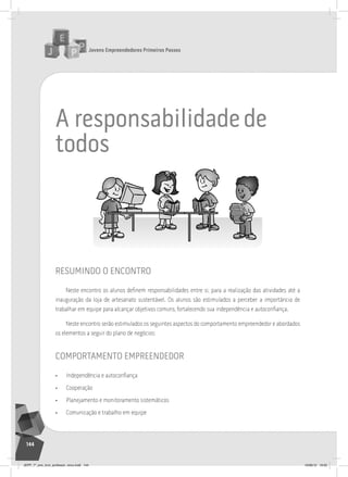 Jovens Empreendedores Primeiros Passos
144
a responsabilidadede
todos
resumindo o encontro
Neste encontro os alunos definem responsabilidades entre si, para a realização das atividades até a
inauguração da loja de artesanato sustentável. Os alunos são estimulados a perceber a importância de
trabalhar em equipe para alcançar objetivos comuns, fortalecendo sua independência e autoconfiança.
Neste encontro serão estimulados os seguintes aspectos do comportamento empreendedor e abordados
os elementos a seguir do plano de negócios:
comportamento empreendedor
• Independência e autoconfiança
• Cooperação
• Planejamento e monitoramento sistemáticos
• Comunicação e trabalho em equipe
JEPP_7º_ano_livro_professor_novo.indd 144 10/09/12 19:02
 