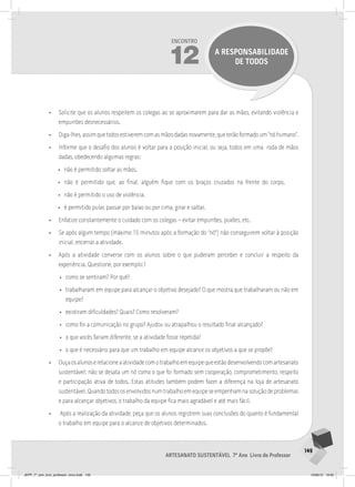 149
Artesanato sustentável 7º Ano Livro do Professor
Encontro
12 A RESPONSABILIDADE
DE TODOS
• Solicite que os alunos respeitem os colegas ao se aproximarem para dar as mãos, evitando violência e
empurrões desnecessários.
• Diga-lhes, assim que todos estiverem com as mãos dadas novamente, que terão formado um “nó humano”.
• Informe que o desafio dos alunos é voltar para a posição inicial, ou seja, todos em uma roda de mãos
dadas, obedecendo algumas regras:
• não é permitido soltar as mãos.
• não é permitido que, ao final, alguém fique com os braços cruzados na frente do corpo.
• não é permitido o uso de violência.
• é permitido pular, passar por baixo ou por cima, girar e saltar.
• Enfatize constantemente o cuidado com os colegas – evitar empurrões, puxões, etc.
• Se após algum tempo (máximo 15 minutos após a formação do “nó”) não conseguirem voltar à posição
inicial, encerrar a atividade.
• Após a atividade converse com os alunos sobre o que puderam perceber e concluir a respeito da
experiência. Questione, por exemplo:1
• como se sentiram? Por quê?
• trabalharam em equipe para alcançar o objetivo desejado? O que mostra que trabalharam ou não em
equipe?
• existiram dificuldades? Quais? Como resolveram?
• como foi a comunicação no grupo? Ajudou ou atrapalhou o resultado final alcançado?
• o que vocês fariam diferente, se a atividade fosse repetida?
• o que é necessário para que um trabalho em equipe alcance os objetivos a que se propõe?
• Ouçaosalunoserelacioneaatividadecomotrabalhoemequipequeestãodesenvolvendocomartesanato
sustentável: não se desata um nó como o que foi formado sem cooperação, comprometimento, respeito
e participação ativa de todos. Estas atitudes também podem fazer a diferença na loja de artesanato
sustentável.Quandotodososenvolvidosnumtrabalhoemequipeseempenhamnasoluçãodeproblemas
e para alcançar objetivos, o trabalho da equipe fica mais agradável e até mais fácil.
• Após a realização da atividade, peça que os alunos registrem suas conclusões do quanto é fundamental
o trabalho em equipe para o alcance de objetivos determinados.
JEPP_7º_ano_livro_professor_novo.indd 149 10/09/12 19:02
 