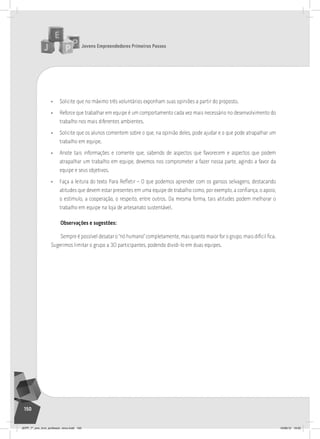 Jovens Empreendedores Primeiros Passos
150
• Solicite que no máximo três voluntários exponham suas opiniões a partir do proposto.
• Reforce que trabalhar em equipe é um comportamento cada vez mais necessário no desenvolvimento do
trabalho nos mais diferentes ambientes.
• Solicite que os alunos comentem sobre o que, na opinião deles, pode ajudar e o que pode atrapalhar um
trabalho em equipe.
• Anote tais informações e comente que, sabendo de aspectos que favorecem e aspectos que podem
atrapalhar um trabalho em equipe, devemos nos comprometer a fazer nossa parte, agindo a favor da
equipe e seus objetivos.
• Faça a leitura do texto Para Refletir – O que podemos aprender com os gansos selvagens, destacando
atitudes que devem estar presentes em uma equipe de trabalho como, por exemplo, a confiança, o apoio,
o estímulo, a cooperação, o respeito, entre outros. Da mesma forma, tais atitudes podem melhorar o
trabalho em equipe na loja de artesanato sustentável.
Observações e sugestões:
Sempre é possível desatar o “nó humano” completamente, mas quanto maior for o grupo, mais difícil fica.
Sugerimos limitar o grupo a 30 participantes, podendo dividi-lo em duas equipes.
JEPP_7º_ano_livro_professor_novo.indd 150 10/09/12 19:02
 