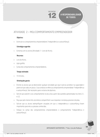 151
Artesanato sustentável 7º Ano Livro do Professor
Encontro
12 A RESPONSABILIDADE
DE TODOS
atividade 2 – meu comportamento empreendedor
Objetivo:
• Estimular os comportamentos empreendedores “Independência e autoconfiança”.
Estratégia sugerida:
• Conversa com os alunos (Atividade 2 – Livro do Aluno).
Recursos:
• Livro do Aluno.
• Lápis grafite.
• Cartaz dos comportamentos empreendedores.
Tempo estimado:
• 15 minutos.
Orientações gerais:
• Oriente os alunos que ao desenvolver qualquer atividade que seja é preciso acreditar na capacidade e
potencial que cada um possui. Essa conduta se refere ao comportamento empreendedor “Independência
e autoconfiança”, tão necessário para o alcance de objetivos.
• Solicite que avaliem o seu comportamento no dia a dia a partir das questões apresentadas nos itens 2.1.
e 2.2.
• Peça que pelo menos três voluntários compartilhem suas respostas e esclareça possíveis dúvidas.
• Solicite que os alunos exemplifiquem situações em que a independência e autoconfiança foram
importantes para eles ou pessoas conhecidas.
• Indique no cartaz dos comportamentos empreendedores o comportamento “Independência e
autoconfiança”.
JEPP_7º_ano_livro_professor_novo.indd 151 10/09/12 19:02
 