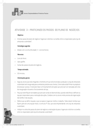 Jovens Empreendedores Primeiros Passos
152
atividade 3 – praticando os passos do plano de negócios
Objetivo:
• Orientar passos do plano de negócios “organizar e distribuir as tarefas entre os responsáveis pela loja de
artesanato sustentável”.
Estratégia sugerida:
• Debate com a turma (Atividade 3 – Livro do Aluno).
Recursos:
• Livro do Aluno;
• Lápis grafite;
• Cartaz dos passos do plano de negócios.
Tempo estimado:
• 30 minutos.
Orientações gerais:
• Diga aos alunos que está chegando o momento em que será encerrada a produção e a loja de artesanato
sustentávelseráinauguradaparaavendadosprodutosaosclientes.Comotodosestãofirmesnopropósito
de alcançar sucesso, é necessário fazer um levantamento de ações que precisam ser realizadas até o dia
da inauguração e durante o funcionamento da loja.
• Peça que identifiquem atividades que precisam ainda ser desenvolvidas, quando serão feitas e definam as
equipes responsáveis para a realização das ações. Colabore com os alunos neste processo de organização
das tarefas e das equipes.
• Reforce que ao definir equipes o que se espera é organizar melhor o trabalho. Todos devem lembrar que
fazem parte de uma equipe maior, a turma do 7º ano, que está empreendendo uma loja de artesanato
sustentável.
• Indique no cartaz dos passos do plano de negócios a realização do passo “organizar e distribuir as tarefas
entre os responsáveis pela loja de artesanato sustentável”.
JEPP_7º_ano_livro_professor_novo.indd 152 10/09/12 19:02
 