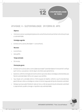 153
Artesanato sustentável 7º Ano Livro do Professor
Encontro
12 A RESPONSABILIDADE
DE TODOS
atividade 4 – sustentabilidade em forma de arte
Objetivo:
• Estimular os alunos na produção de poesias e/ou outras formas de arte que tenham como tema principal
a sustentabilidade.
Estratégia sugerida:
• Conversa com os alunos (Atividade 4 – Livro do Aluno).
Recursos:
• Livro do Aluno.
• Lápis grafite.
Tempo estimado:
• 30 minutos.
Orientações gerais:
• Converse com os alunos sobre a continuidade da atividade “Sustentabilidade em Forma de Arte”: verifique
quem concluiu suas poesias e solicite alguns voluntários para apresentá-las.
• Questione, conforme orientação do encontro anterior, que outras ideias e estratégias serão decididas para
falar de sustentabilidade. Defina com o grupo o que será feito.
• Faça relação com a atividade anterior e forme equipes de trabalho, conforme o que for decidido fazer,
garantindo que a ideia ou estratégia se cumpra no dia da inauguração da loja de artesanato sustentável.
• Destaque que essas ações fortalecem cada vez mais a união da equipe da loja de artesanato sustentável
e, especialmente, ajudam a divulgar a importância da sustentabilidade.
JEPP_7º_ano_livro_professor_novo.indd 153 10/09/12 19:02
 