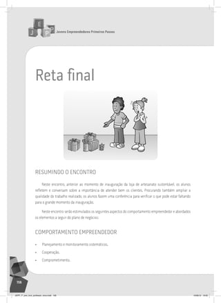 Jovens Empreendedores Primeiros Passos
156
Reta ﬁnal
resumindo o encontro
Neste encontro, anterior ao momento de inauguração da loja de artesanato sustentável, os alunos
refletem e conversam sobre a importância de atender bem os clientes. Procurando também ampliar a
qualidade do trabalho realizado, os alunos fazem uma conferência para verificar o que pode estar faltando
para o grande momento da inauguração.
Neste encontro serão estimulados os seguintes aspectos do comportamento empreendedor e abordados
os elementos a seguir do plano de negócios:
comportamento empreendedor
• Planejamento e monitoramento sistemáticos.
• Cooperação.
• Comprometimento.
JEPP_7º_ano_livro_professor_novo.indd 156 10/09/12 19:02
 