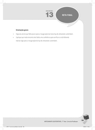 159
Artesanato sustentável 7º Ano Livro do Professor
Encontro
13 RETA FINAL
Orientações gerais:
• Diga aos alunos que falta pouco para a inauguração da nossa loja de artesanato sustentável.
• Explique que neste encontro eles farão uma conferência para verificar se está faltando
realizar algo para a inauguração da loja de artesanato sustentável.
JEPP_7º_ano_livro_professor_novo.indd 159 10/09/12 19:02
 