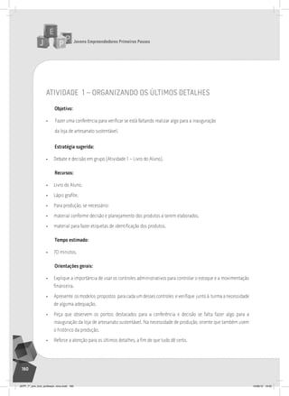 Jovens Empreendedores Primeiros Passos
160
atividade 1 – organiZando os Últimos detalHes
Objetivo:
• Fazer uma conferência para verificar se está faltando realizar algo para a inauguração
da loja de artesanato sustentável.
Estratégia sugerida:
• Debate e decisão em grupo (Atividade 1 – Livro do Aluno).
Recursos:
• Livro do Aluno.
• Lápis grafite.
• Para produção, se necessário:
• material conforme decisão e planejamento dos produtos a serem elaborados.
• material para fazer etiquetas de identificação dos produtos.
Tempo estimado:
• 70 minutos.
Orientações gerais:
• Explique a importância de usar os controles administrativos para controlar o estoque e a movimentação
financeira.
• Apresente os modelos propostos para cada um desses controles e verifique junto à turma a necessidade
de alguma adequação.
• Peça que observem os pontos destacados para a conferência e decisão se falta fazer algo para a
inauguração da loja de artesanato sustentável. Na necessidade de produção, oriente que também usem
o histórico da produção.
• Reforce a atenção para os últimos detalhes, a fim de que tudo dê certo.
JEPP_7º_ano_livro_professor_novo.indd 160 10/09/12 19:02
 