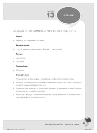 161
Artesanato sustentável 7º Ano Livro do Professor
Encontro
13 RETA FINAL
atividade 2 – preparando-se para atender os clientes
Objetivo:
• Preparar-se para o atendimento aos clientes.
Estratégia sugerida:
• Leitura de texto e conversa com os alunos (Atividade 2 – Livro do Aluno).
Recursos:
• Livro do Aluno.
• Lápis grafite.
Tempo estimado:
• 30 minutos.
Orientações gerais:
• Promova a leitura do texto com dicas e orientações para um bom atendimento aos clientes.
• Solicite que os alunos pensem em situações em que foram bem atendidos como cliente e questione, por
exemplo: O que a pessoa fez para atender bem?
• Promova um breve debate com os alunos sobre a importância de atender bem os clientes e também
outras pessoas com as quais tivermos contato.
• Ressalte que a dedicação e comprometimento de cada um será determinante no próximo encontro, a
inauguração da loja de artesanato sustentável.
JEPP_7º_ano_livro_professor_novo.indd 161 10/09/12 19:02
 