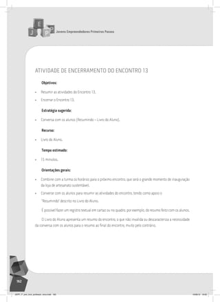 Jovens Empreendedores Primeiros Passos
162
atividade de encerramento do encontro 13
Objetivos:
• Resumir as atividades do Encontro 13.
• Encerrar o Encontro 13.
Estratégia sugerida:
• Conversa com os alunos (Resumindo – Livro do Aluno).
Recurso:
• Livro do Aluno.
Tempo estimado:
• 15 minutos.
Orientações gerais:
• Combine com a turma os horários para o próximo encontro, que será o grande momento de inauguração
da loja de artesanato sustentável.
• Converse com os alunos para resumir as atividades do encontro, tendo como apoio o
“Resumindo” descrito no Livro do Aluno.
É possível fazer um registro textual em cartaz ou no quadro, por exemplo, do resumo feito com os alunos.
O Livro do Aluno apresenta um resumo do encontro, o que não invalida ou descaracteriza a necessidade
da conversa com os alunos para o resumo ao final do encontro, muito pelo contrário.
JEPP_7º_ano_livro_professor_novo.indd 162 10/09/12 19:02
 