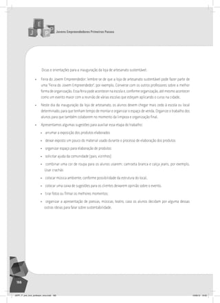 Jovens Empreendedores Primeiros Passos
166
Dicas e orientações para a inauguração da loja de artesanato sustentável:
• Feira do Jovem Empreendedor: lembre-se de que a loja de artesanato sustentável pode fazer parte de
uma “Feira do Jovem Empreendedor”, por exemplo. Converse com os outros professores sobre a melhor
forma de organização. Essa feira pode acontecer na escola e, conforme organização, até mesmo acontecer
como um evento maior com a reunião de várias escolas que estejam aplicando o curso na cidade.
• Neste dia da inauguração da loja de artesanato, os alunos devem chegar mais cedo à escola ou local
determinado, para que tenham tempo de montar e organizar o espaço de venda. Organize o trabalho dos
alunos para que também colaborem no momento da limpeza e organização final.
• Apresentamos algumas sugestões para auxiliar essa etapa do trabalho:
• arrumar a exposição dos produtos elaborados
• deixar exposto um pouco do material usado durante o processo de elaboração dos produtos
• organizar espaço para elaboração de produtos
• solicitar ajuda da comunidade (pais, vizinhos)
• combinar uma cor de roupa para os alunos usarem: camiseta branca e calça jeans, por exemplo.
Usar crachás
• colocar música ambiente, conforme possibilidade da estrutura do local.
• colocar uma caixa de sugestões para os clientes deixarem opinião sobre o evento.
• tirar fotos ou filmar os melhores momentos;
• organizar a apresentação de poesias, músicas, teatro, caso os alunos decidam por alguma dessas
outras ideias para falar sobre sustentabilidade.
JEPP_7º_ano_livro_professor_novo.indd 166 10/09/12 19:02
 