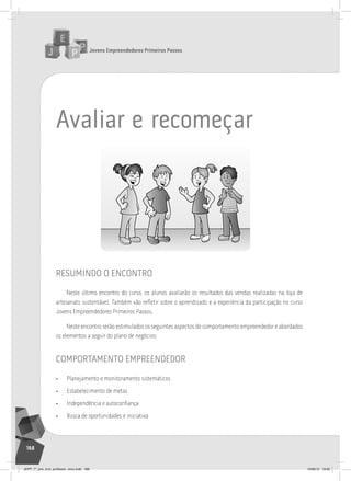 Jovens Empreendedores Primeiros Passos
168
avaliar e recomeçar
resumindo o encontro
Neste último encontro do curso, os alunos avaliarão os resultados das vendas realizadas na loja de
artesanato sustentável. Também vão refletir sobre o aprendizado e a experiência da participação no curso
Jovens Empreendedores Primeiros Passos.
Neste encontro serão estimulados os seguintes aspectos do comportamento empreendedor e abordados
os elementos a seguir do plano de negócios:
comportamento empreendedor
• Planejamento e monitoramento sistemáticos
• Estabelecimento de metas
• Independência e autoconfiança
• Busca de oportunidades e iniciativa
JEPP_7º_ano_livro_professor_novo.indd 168 10/09/12 19:02
 