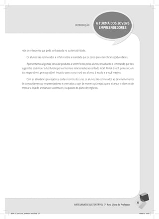 17
Artesanato sustentável 7º Ano Livro do Professor
Introdução
A TURMA DOS JOVENS
EMPREENDEDORES
rede de interações que pode ser baseada na sustentabilidade.
Os alunos são estimulados a refletir sobre a realidade que os cerca para identificar oportunidades.
Apresentamos algumas ideias de produtos a serem feitos pelos alunos, ressaltando e lembrando que tais
sugestões podem ser substituídas por outras mais relacionadas ao contexto local. Afinal é você, professor, um
dos responsáveis pelo agradável impacto que o curso trará aos alunos, à escola e a você mesmo.
Com as atividades planejadas a cada encontro do curso, os alunos são estimulados ao desenvolvimento
de comportamentos empreendedores e orientados a agir de maneira planejada para alcançar o objetivo de
montar a loja de artesanato sustentável, via passos do plano de negócios.
JEPP_7º_ano_livro_professor_novo.indd 17 10/09/12 19:01
 