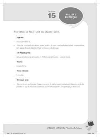 171
Artesanato sustentável 7º Ano Livro do Professor
Encontro
15 avaliar e
recomeçar
atividade de abertura do encontro 15
Objetivos:
• Iniciar o Encontro 15.
• Estimular a motivação dos alunos para a temática do curso e realização da atividade empreendedora
com artesanato sustentável, com foco no encerramento do curso.
Estratégia sugerida:
• Leitura do texto inicial do Encontro 15 (Texto inicial do Encontro – Livro do Aluno).
Recurso:
• Livro do Aluno.
Tempo estimado:
• 5 minutos.
Orientação geral:
• Argumente com os alunos que chegou o momento de avaliarmos os resultados obtidos com a venda dos
produtos na loja de artesanato sustentável, assim como a experiência na participação deste curso.
JEPP_7º_ano_livro_professor_novo.indd 171 10/09/12 19:02
 