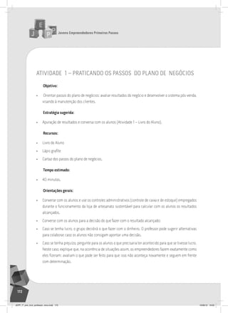 Jovens Empreendedores Primeiros Passos
172
atividade 1 – praticando os passos do plano de negócios
Objetivo:
• Orientar passos do plano de negócios: avaliar resultados do negócio e desenvolver o sistema pós-venda,
visando à manutenção dos clientes.
Estratégia sugerida:
• Apuração de resultados e conversa com os alunos (Atividade 1 – Livro do Aluno).
Recursos:
• Livro do Aluno
• Lápis grafite
• Cartaz dos passos do plano de negócios.
Tempo estimado:
• 40 minutos.
Orientações gerais:
• Converse com os alunos e use os controles administrativos (controle de caixa e de estoque) empregados
durante o funcionamento da loja de artesanato sustentável para calcular com os alunos os resultados
alcançados.
• Converse com os alunos para a decisão do que fazer com o resultado alcançado:
• Caso se tenha lucro, o grupo decidirá o que fazer com o dinheiro. O professor pode sugerir alternativas
para colaborar, caso os alunos não consigam apontar uma decisão.
• Caso se tenha prejuízo, pergunte para os alunos o que precisaria ter acontecido para que se tivesse lucro.
Neste caso, explique que, na ocorrência de situações assim, os empreendedores fazem exatamente como
eles fizeram: avaliam o que pode ser feito para que isso não aconteça novamente e seguem em frente
com determinação.
JEPP_7º_ano_livro_professor_novo.indd 172 10/09/12 19:02
 