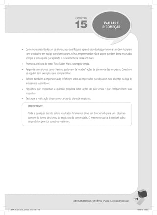 173
Artesanato sustentável 7º Ano Livro do Professor
Encontro
15 avaliar e
recomeçar
• Comemore o resultado com os alunos, seja qual for, pois aprendizado todos ganharam e também lucraram
com o trabalho em equipe que vivenciaram. Afinal, empreendedor não é aquele que tem bons resultados
sempre e sim aquele que aprende e busca melhorar cada vez mais!
• Promova a leitura do texto “Para Saber Mais”, sobre pós-venda.
• Pergunte se os alunos, como clientes, gostariam de “receber” ações de pós-venda das empresas. Questione
se alguém tem exemplos para compartilhar.
• Reforce também a importância de refletirem sobre as impressões que deixaram nos clientes da loja de
artesanato sustentável.
• Peça-lhes que respondam a questão proposta sobre ações de pós-venda e que compartilhem suas
respostas.
• Destaque a realização do passo no cartaz do plano de negócios.
Importante:
Toda e qualquer decisão sobre resultados financeiros deve ser direcionada para um objetivo
comum da turma de alunos, da escola ou da comunidade. O mesmo se aplica à possível sobra
de produtos prontos ou outros materiais.
JEPP_7º_ano_livro_professor_novo.indd 173 10/09/12 19:02
 