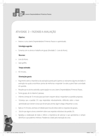 Jovens Empreendedores Primeiros Passos
174
atividade 2 – faZendo a avaliação
Objetivo:
• Avaliar o curso Jovens Empreendedores Primeiros Passos e o aprendizado.
Estratégia sugerida:
• Conversa com os alunos e trabalho em grupo (Atividade 2 – Livro do Aluno).
Recursos:
• Livro do Aluno.
• Lápis grafite.
Tempo estimado:
• 40 minutos.
Orientações gerais:
• Argumente sobre a importância da avaliação quando participamos ou realizamos alguma atividade. A
avaliação nos ajuda a reconhecer pontos de melhorias e responder “se valeu a pena” fazer a atividade
em questão.
• Ressalte que os alunos avaliarão a participação no curso Jovens Empreendedores Primeiros Passos.
• Forme grupos, de no máximo 5 pessoas.
• Informe o tempo de 15 minutos para que leiam, troquem ideias e respondam as questões propostas.
• Esclareça que a questão 2.9. seja respondida individualmente, refletindo sobre o maior
aprendizado que tiveram e dicas que diriam para animar algum colega a frequentar o curso.
• Após os 15 minutos, promova um debate para troca de ideias sobre as respostas dos grupos.
• Solicite que alguns alunos comentem sobre suas respostas individuais da questão 2.9.
• Agradeça a colaboração de todos e reforce a importância de valorizar o que aprendemos e sempre
identificar o que podemos melhorar. Parabenize a todos pela realização do curso.
JEPP_7º_ano_livro_professor_novo.indd 174 10/09/12 19:02
 