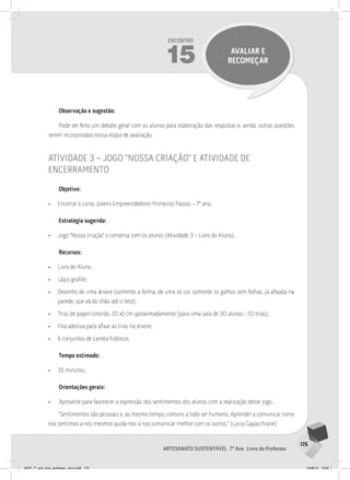 175
Artesanato sustentável 7º Ano Livro do Professor
Encontro
15 avaliar e
recomeçar
Observação e sugestão:
Pode ser feito um debate geral com os alunos para elaboração das respostas e, ainda, outras questões
serem incorporadas nessa etapa de avaliação.
atividade 3 – jogo “nossa criação” e atividade de
encerramento
Objetivo:
• Encerrar o curso Jovens Empreendedores Primeiros Passos – 7º ano.
Estratégia sugerida:
• Jogo “Nossa criação” e conversa com os alunos (Atividade 3 – Livro do Aluno).
Recursos:
• Livro do Aluno;
• Lápis grafite;
• Desenho de uma árvore (somente a forma, de uma só cor, somente os galhos sem folhas, já afixada na
parede, que vá do chão até o teto);
• Tiras de papel colorido, 20 x5 cm aproximadamente (para uma sala de 30 alunos - 50 tiras);
• Fita adesiva para afixar as tiras na árvore;
• 6 conjuntos de caneta hidrocor.
Tempo estimado:
• 35 minutos.
Orientações gerais:
• Aproveite para favorecer a expressão dos sentimentos dos alunos com a realização desse jogo.
“Sentimentos são pessoais e, ao mesmo tempo, comuns a todo ser humano. Aprender a comunicar como
nos sentimos a nós mesmos ajuda-nos a nos comunicar melhor com os outros.” (Lucia Capacchione)
JEPP_7º_ano_livro_professor_novo.indd 175 10/09/12 19:02
 