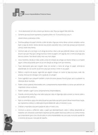 Jovens Empreendedores Primeiros Passos
176
• Inicie observando com eles a árvore que decora a sala. Peça que alguém fale sobre ela.
• Comente que essa árvore representa a trajetória deles nos 15 encontros do curso. A
árvore cresceu, já alcançou o teto.
• Distribua pedaços de papel colorido a todos da sala e diga que iremos deixar a árvore completa: vamos
fazer a copa da árvore. Vamos decorar essa árvore colocando nela o nome das pessoas que estiveram
conosco neste crescimento.
• Estimule cada um a se dirigir a um amigo da turma e dizer a ele que pretende colocar o seu nome na
árvore e por quê. Peça que o amigo escreva o nome no papel e, em seguida, leve o nome do amigo para
decorar a árvore. Para deixá-la bela, mais viva, mais alegre.
• nesse momento, decida se todos sairão juntos em direção aos amigos ao mesmo tempo ou se haverá
algum critério estipulando quem irá sair em direção ao amigo e em que momento.
• Fique observando para que ninguém deixe de escrever o nome do amigo no papel, sentindo-se
abandonado. Se isso ocorrer, vá até ele e peça que escreva o nome no seu papel.
• Reforce o espírito de equipe, sugerindo que alguém coloque um nome no topo da árvore, onde não
alcança. Será que ele consegue com a ajuda de uns amigos?
• Outra sugestão é que coloquem também o nome de outras pessoas, fora do grupo, que os ajudaram na
obtenção desse resultado.
• Podem colocar palavras relacionadas com o comportamento empreendedor ou outras que sentirem ser
importante colocar na árvore.
• Podem, também, sugerir outros comportamentos empreendedores.
• Estando a árvore pronta, faça uma roda e peça que cada um diga algo sobre a árvore ou mesmo sobre o
que acabaram de vivenciar.
• Após os comentários, peça uma salva de palmas para todos que participaram dessa maravilhosa criação,
que representa o esforço e a dedicação empreendedora de cada um durante o curso.
• Enfatize a importância da participação de cada um neste curso.
• Estimule os alunos a refletirem sobre o papel que desempenharam, sobre o esforço despendido ao
trabalhar com artesanato sustentável e expresse que eles podem levar essa vivência e os conhecimentos
que conquistaram para o dia a dia de cada um como empreendedor, nas suas casas, na escola, quando for
o momento de buscar o mercado de trabalho.
JEPP_7º_ano_livro_professor_novo.indd 176 10/09/12 19:02
 
