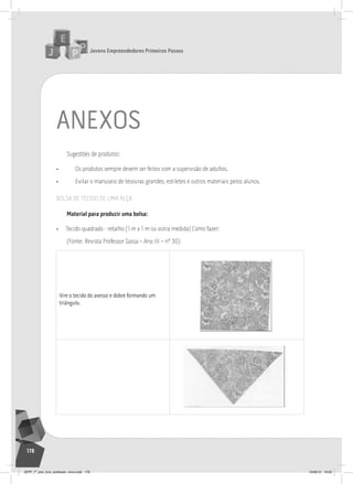 Jovens Empreendedores Primeiros Passos
178
aneXos
Sugestões de produtos:
• Os produtos sempre devem ser feitos com a supervisão de adultos.
• Evitar o manuseio de tesouras grandes, estiletes e outros materiais pelos alunos.
BOLSA DE TECIDO DE UMA ALçA
material para produzir uma bolsa:
• Tecido quadrado - retalho (1 m x 1 m ou outra medida) Como fazer:
(Fonte: Revista Professor Sassa – Ano III – nº 30)
vire o tecido do avesso e dobre formando um
triângulo.
	
  
	
  
JEPP_7º_ano_livro_professor_novo.indd 178 10/09/12 19:02
 