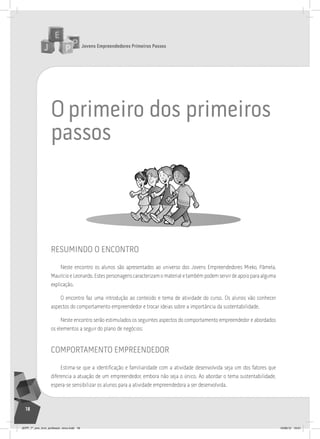 Jovens Empreendedores Primeiros Passos
18
o primeiro dos primeiros
passos
resumindo o encontro
Neste encontro os alunos são apresentados ao universo dos Jovens Empreendedores Mieko, Pâmela,
Maurício e Leonardo. Estes personagens caracterizam o material e também podem servir de apoio para alguma
explicação.
O encontro faz uma introdução ao conteúdo e tema de atividade do curso. Os alunos vão conhecer
aspectos do comportamento empreendedor e trocar ideias sobre a importância da sustentabilidade.
Neste encontro serão estimulados os seguintes aspectos do comportamento empreendedor e abordados
os elementos a seguir do plano de negócios:
comportamento empreendedor
Estima-se que a identificação e familiaridade com a atividade desenvolvida seja um dos fatores que
diferencia a atuação de um empreendedor, embora não seja o único. Ao abordar o tema sustentabilidade,
espera-se sensibilizar os alunos para a atividade empreendedora a ser desenvolvida.
JEPP_7º_ano_livro_professor_novo.indd 18 10/09/12 19:01
 