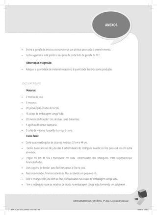 183
Artesanato sustentável 7º Ano Livro do Professor
ANEXOS
• Encha a garrafa de areia ou outro material que atribua peso após o preenchimento.
• Feche a garrafa e está pronto o seu peso de porta feito de garrafa de PET.
Observação e sugestão:
• Adequar a quantidade de material necessário à quantidade decidida como produção.
JOGO AMERICANO
Material:
• 2 metros de juta;
• 5 tesouras;
• 20 pedaços de retalho de tecido;
• 16 caixas de embalagem Longa Vida;
• 20 metros de fitas de 1 cm, de duas cores diferentes;
• 4 agulhas de bordar tapeçaria;
• 2 colas de madeira / papelão / cortiça / couro.
Como fazer:
• Corte quatro retângulos de juta nas medidas 32 cm x 44 cm.
• Desfie duas carreiras de juta das 4 extremidades do retângulo. Guarde os fios para usá-los em outra
atividade.
• Pegue 50 cm de fita e transpasse em cada extremidades dos retângulos, entre os pedaços que
foram desfiados.
• Use a agulha de bordar para facilitar passar a fita na juta.
• Nas extremidades, finalize colando as fitas ou dando um pequeno nó.
• Cole o retângulo de juta com as fitas transpassadas nas caixas de embalagem Longa Vida.
• Vire o retângulo e cole os retalhos de tecido na embalagem Longa Vida, formando um patchwork .
JEPP_7º_ano_livro_professor_novo.indd 183 10/09/12 19:02
 
