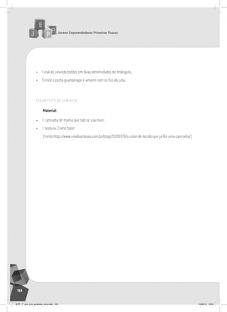 Jovens Empreendedores Primeiros Passos
184
• Finalize colando botões em duas extremidades do retângulo.
• Enrole o porta-guardanapo e amarre com os fios de juta.
COLAR FEITO DE CAMISETA
material:
• 1 camiseta de malha que não se usa mais;
• 1 tesoura. Como fazer:
(Fonte:http://www.viladoartesao.com.br/blog/2009/09/o-colar-de-tecido-que-ja-foi-uma-camiseta/)
JEPP_7º_ano_livro_professor_novo.indd 184 10/09/12 19:02
 