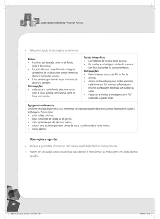 Jovens Empreendedores Primeiros Passos
188
• Selecione a opção de decoração e acabamento:
Pintura
• Escolha a cor desejada como cor de fundo,
pinte e deixe secar.
• Faça detalhes em cores diferentes, colagens
de retalhos de tecido ou com outros elementos
(botões, tampinhas, outros).
• Caso a embalagem tenha tampa, lembre-se de
decorá-la também.
Outras opções:
• após pintar a cor de fundo, selecione outras
cores e faça a pintura com esponja, como se
fosse um carimbo.
Tecido, linhas e fitas
• Cole retalhos de tecido e deixe-os secar.
• ou envolva a embalagem com tecido e amarre
com fitas, barbantes ou outros elementos.
Outras opções:
• Reúna diversos pedaços de fita ou fios de
• acrílico.
• amarre-os deixando pequenas pontas aparentes
e até formar um “fio” extenso o suficiente para
envolver a embalagem escolhida, com sucessivas
voltas.
• Passe cola e envolva a embalgem com o “fio”
elaborado. aguarde secar.
Agregar outros elementos
Conforme recursos disponíveis, colar elementos variados que possam decorar ou agregar fatores de utilidade à
embalagem. Por exemplo:
• colar botões coloridos.
• colar tampinhas de caneta ou de garrafa.
• colar bijuterias que não são mais usadas.
• colocar uma alça num pote com tampa de rosca, transformando-o numa maleta.
• outras opções.
Observações e sugestões:
• Adequar a quantidade de material necessário à quantidade decidida como produção.
• Podem ser utilizadas outras estratégias para decorar e transformar as embalagens em porta-objetos
variados.
JEPP_7º_ano_livro_professor_novo.indd 188 10/09/12 19:02
 