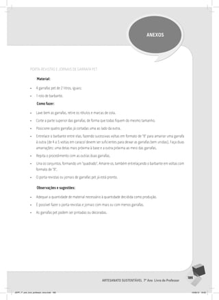 189
Artesanato sustentável 7º Ano Livro do Professor
ANEXOS
PORTA-REvISTAS E JORNAIS DE GARRAFA PET
Material:
• 4 garrafas pet de 2 litros, iguais;
• 1 rolo de barbante.
Como fazer:
• Lave bem as garrafas, retire os rótulos e marcas de cola.
• Corte a parte superior das garrafas, de forma que todas fiquem do mesmo tamanho.
• Posicione quatro garrafas já cortadas uma ao lado da outra.
• Entrelace o barbante entre elas, fazendo sucessivas voltas em formato de “8” para amarrar uma garrafa
à outra (de 4 a 5 voltas em caracol devem ser suficientes para deixar as garrafas bem unidas). Faça duas
amarrações: uma delas mais próxima à base e a outra próxima ao meio das garrafas.
• Repita o procedimento com as outras duas garrafas.
• Una os conjuntos, formando um “quadrado”. Amarre-os, também entrelaçando o barbante em voltas com
formato de “8”.
• O porta-revistas ou jornais de garrafas pet já está pronto.
Observações e sugestões:
• Adequar a quantidade de material necessário à quantidade decidida como produção.
• É possível fazer o porta-revistas e jornais com mais ou com menos garrafas.
• As garrafas pet podem ser pintadas ou decoradas.
JEPP_7º_ano_livro_professor_novo.indd 189 10/09/12 19:02
 