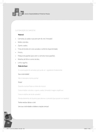 Jovens Empreendedores Primeiros Passos
190
CUSTOMIZAçãO DE CAMISETAS
material
• Camisetas já usadas e que precisam de uma “renovada”;
• Botões coloridos;
• Zíperes usados;
• Tintas de tecidos em cores variadas e conforme disponibilidade;
• Pincéis;
• Pedaços de papelão (para vestir a camiseta nesse papelão);
• Retalhos de feltro e outros tecidos;
• Linha e agulha.
modo de fazer:
A customização de camisetas precisa de um ingrediente fundamental:
Sua criatividade!
Não é necessário receita pronta!
Pinte!
Desenhe, escreva frases ou letras de música!
Costure botões coloridos e zíperes usados, formando imagens espefícias!
Costure retalhos de tecido variados!
Prenda elementos de bijuteria para decorar a camiseta (que possam ser lavados)!
Tenha muitas ideias e crie!
Use sua criatividade e elabore criações únicas!
JEPP_7º_ano_livro_professor_novo.indd 190 10/09/12 19:02
 