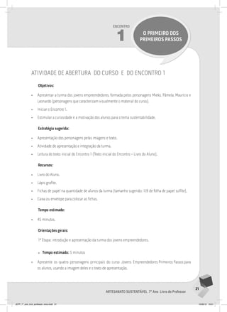 21
Artesanato sustentável 7º Ano Livro do Professor
Encontro
1 O PRIMEIRO DOS
PRIMEIROS PASSOS
atividade de abertura do curso e do encontro 1
Objetivos:
• Apresentar a turma dos jovens empreendedores, formada pelos personagens Mieko, Pâmela, Maurício e
Leonardo (personagens que caracterizam visualmente o material do curso).
• Iniciar o Encontro 1.
• Estimular a curiosidade e a motivação dos alunos para o tema sustentabilidade.
Estratégia sugerida:
• Apresentação dos personagens pelas imagens e texto.
• Atividade de apresentação e integração da turma.
• Leitura do texto inicial do Encontro 1 (Texto inicial do Encontro – Livro do Aluno).
Recursos:
• Livro do Aluno.
• Lápis grafite.
• Fichas de papel na quantidade de alunos da turma (tamanho sugerido: 1/8 de folha de papel sulfite).
• Caixa ou envelope para colocar as fichas.
Tempo estimado:
• 45 minutos.
Orientações gerais:
1ª Etapa: introdução e apresentação da turma dos jovens empreendedores.
» Tempo estimado: 5 minutos
• Apresente os quatro personagens principais do curso Jovens Empreendedores Primeiros Passos para
os alunos, usando a imagem deles e o texto de apresentação.
JEPP_7º_ano_livro_professor_novo.indd 21 10/09/12 19:01
 