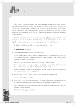 Jovens Empreendedores Primeiros Passos
22
Como a palavra “empreendedor” pode ser nova e complexa para a maioria dos alunos, procure empregar
exemplos simples e da realidade da turma sobre algo que se queira fazer e o que é preciso para alcançar o
objetivo. Pode-se pensar em coisas do dia a dia escolar, por exemplo: quando é preciso fazer um trabalho de
pesquisa ou realizar uma prova, queremos alcançar os melhores resultados, e para isso estudamos, buscamos
informações, organizamos tudo para que a realização do trabalho ou o estudo para a prova não fiquem para
o último momento.
Da mesma forma, a ideia de sonhar e definir metas a serem alcançadas pode ainda ser um tanto abstrata
para os alunos nessa faixa etária. Muitos podem não conseguir definir um sonho para suas vidas, por isso a
sugestão é simplificar a abordagem para menores proporções, como no exemplo citado acima.
2ª Etapa: Atividade de Apresentação e Integração – Jogo qualidade e manias
» Tempo estimado: 30 minutos
• Distribua pequenos pedaços de papel a cada um dos alunos.
• Oriente cada participante a escrever no papel uma qualidade e uma mania que possui, sem deixar que
ninguém veja o que escreveu. Em seguida, deverá dobrar o papel e colocá-lo no local indicado (caixa ou
envelope, conforme recursos disponíveis).
• Explique que esses papéis serão embaralhados e sorteados entre todos do grupo.
• Combine previamente o padrão a ser usado para a dobra do papel, para que todos o dobrem da mesma
forma, e posteriormente, ao ser sorteado, não seja reconhecido pela dobra.
• Oriente também para que todos façam uma pequena marca do lado de fora do papel dobrado, para o
caso de sortear o próprio papel e fazer rápida troca.
• Certifique-se de que todos os alunos tenham colocado seu papel na caixa ou envelope.
Misture os papéis e promova o sorteio.
• Quando todos estiverem com um papel em mão e que não seja o seu, explique que deverão ler em voz
alta o papel que receberamu e tentar identificar o autor. O grupo pode ajudar dando palpites.
• Alerte para o fato de que, no caso de um aluno não ser identificado, este deverá se apresentar e comentar
sobre suas qualidades e manias.
• Solicite um voluntário para iniciar o ciclo.
JEPP_7º_ano_livro_professor_novo.indd 22 10/09/12 19:01
 