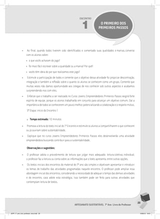 23
Artesanato sustentável 7º Ano Livro do Professor
Encontro
1 O PRIMEIRO DOS
PRIMEIROS PASSOS
• Ao final, quando todos tiverem sido identificados e comentado suas qualidades e manias, converse
com os alunos sobre:
• o que vocês acharam do jogo?
• foi mais fácil escrever sobre a qualidade ou a mania? Por quê?
• vocês têm ideia do por que realizamos este jogo?
• Estimule a participação de todos e comente que o objetivo dessa atividade foi propiciar descontração,
integração e também a reflexão sobre o quanto os alunos se conhecem como um grupo. Comente que
muitas vezes não damos oportunidade aos colegas de nos conhecer sob outros aspectos e acabamos
surpreendendo-nos com eles.
• Enfatize que o trabalho a ser realizado no Curso Jovens Empreendedores Primeiros Passos exigirá forte
espírito de equipe, porque os alunos trabalharão em conjunto para alcançar um objetivo comum. Daí a
importância de todos se conhecerem um pouco melhor, potencializando a colaboração e o respeito mútuo.
3ª Etapa: início do Encontro 1
» Tempo estimado: 10 minutos
• Promova a leitura do texto inicial do 1º Encontro e estimule os alunos a compartilharem o que conhecem
ou já ouviram sobre sustentabilidade.
• Explique que no curso Jovens Empreendedores Primeiros Passos eles desenvolverão uma atividade
empreendedora buscando contribuir para a sustentabilidade.
Observações e sugestões:
• O professor adota o procedimento de leitura que julgar mais adequado: leitura coletiva, individual,
o professor faz a leitura ou conta sobre as informações que o texto apresenta, entre outras opções.
• Os textos iniciais dos encontros do material do 7º ano são simples e objetivam apresentar e introduzir
os temas de trabalho das atividades programadas naquele encontro. O professor pode ampliar essa
abordagem inicial dos encontros, considerando a necessidade de adequar o tempo das demais atividades
e do encontro, caso adote esta estratégia. Isso também pode ser feito para outras atividades que
contemplam leitura de textos.
JEPP_7º_ano_livro_professor_novo.indd 23 10/09/12 19:01
 