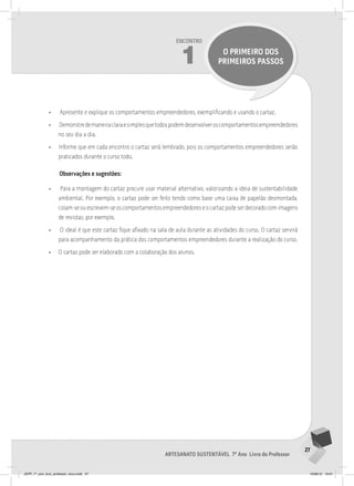 27
Artesanato sustentável 7º Ano Livro do Professor
Encontro
1 O PRIMEIRO DOS
PRIMEIROS PASSOS
• Apresente e explique os comportamentos empreendedores, exemplificando e usando o cartaz.
• Demonstredemaneiraclaraesimplesquetodospodemdesenvolveroscomportamentosempreendedores
no seu dia a dia.
• Informe que em cada encontro o cartaz será lembrado, pois os comportamentos empreendedores serão
praticados durante o curso todo.
Observações e sugestões:
• Para a montagem do cartaz procure usar material alternativo, valorizando a ideia de sustentabilidade
ambiental. Por exemplo, o cartaz pode ser feito tendo como base uma caixa de papelão desmontada,
colam-se ou escrevem-se os comportamentos empreendedores e o cartaz pode ser decorado com imagens
de revistas, por exemplo.
• O ideal é que este cartaz fique afixado na sala de aula durante as atividades do curso. O cartaz servirá
para acompanhamento da prática dos comportamentos empreendedores durante a realização do curso.
• O cartaz pode ser elaborado com a colaboração dos alunos.
JEPP_7º_ano_livro_professor_novo.indd 27 10/09/12 19:01
 