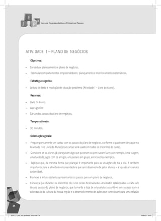 Jovens Empreendedores Primeiros Passos
34
atividade 1 – plano de negócios
Objetivos:
• Conceituar planejamento e plano de negócios.
• Estimular comportamentos empreendedores: planejamento e monitoramento sistemáticos.
Estratégia sugerida:
• Leitura de texto e resolução de situação-problema (Atividade 1 – Livro do Aluno).
Recursos:
• Livro do Aluno;
• Lápis grafite;
• Cartaz dos passos do plano de negócios.
Tempo estimado:
• 30 minutos.
Orientações gerais:
• Prepare previamente um cartaz com os passos do plano de negócios, conforme o quadro em destaque na
Atividade 1 no Livro do Aluno (esse cartaz será usado em todos os encontros do curso).
• Questione se os alunos já planejaram algo que quiseram ou precisaram fazer, por exemplo, uma viagem,
uma tarde de jogos com os amigos, um passeio em grupo, entre outros exemplos.
• Explique que, da mesma forma que planejar é importante para as situações do dia a dia, é também
importante para a atividade empreendedora que será desenvolvida pelos alunos – a loja de artesanato
sustentável.
• Promova a leitura do texto apresentando os passos para um plano de negócios.
• Esclareça que durante os encontros do curso serão desenvolvidas atividades relacionadas a cada um
desses passos do plano de negócios, que tornarão a loja de artesanato sustentável um sucesso com a
valorização da cultura da nossa região e o desenvolvimento de ações que contribuam para uma relação
JEPP_7º_ano_livro_professor_novo.indd 34 10/09/12 19:01
 