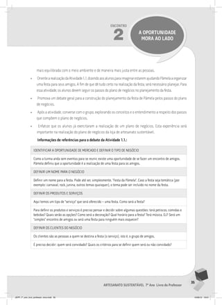 35
Artesanato sustentável 7º Ano Livro do Professor
Encontro
2 a oportunidade
mora ao lado
mais equilibrada com o meio ambiente e de maneira mais justa entre as pessoas.
• OrientearealizaçãodaAtividade1.1,dizendoaosalunosparaimaginarestaremajudandoPâmelaaorganizar
uma festa para seus amigos. A fim de que dê tudo certo na realização da festa, será necessário planejar. Para
essa atividade, os alunos devem seguir os passos do plano de negócios no planejamento da festa.
• Promova um debate geral para a construção do planejamento da festa de Pâmela pelos passos do plano
de negócios.
• Após a atividade, converse com o grupo, explorando os conceitos e o entendimento a respeito dos passos
que compõem o plano de negócios.
• Enfatize que os alunos já exercitaram a realização de um plano de negócios. Esta experiência será
importante na realização do plano de negócios da loja de artesanato sustentável.
Informações de referências para o debate da Atividade 1.1.:
IDENTIFICAR A OPORTUNIDADE DE MERCADO E DEFINIR O TIPO DE NEGóCIO
Como a turma anda sem eventos para se reunir, existe uma oportunidade de se fazer um encontro de amigos.
Pâmela definiu que a oportunidade é a realização de uma festa para os amigos.
DEFINIR UM NOME PARA O NEGóCIO
Definir um nome para a festa. Pode até ser, simplesmente, “Festa da Pâmela”. Caso a festa seja temática (por
exemplo: carnaval, rock, junina, outros temas quaisquer), o tema pode ser incluído no nome da festa.
DEFINIR OS PRODUTOS E SERvIçOS
Aqui temos um tipo de “serviço” que será oferecido – uma festa. Como será a festa?
Para definir os produtos e serviços é preciso pensar e decidir sobre algumas questões: terá petiscos, comidas e
bebidas? Quais serão as opções? Como será a decoração? Qual horário para a festa? Terá música, DJ? Será um
“simples” encontro de amigos ou será uma festa para ninguém mais esquecer?
DEFINIR OS ClIENTES DO NEGóCIO
Os clientes são as pessoas a quem se destina a festa (o serviço), isto é, o grupo de amigos.
É preciso decidir: quem será convidado? Quais os critérios para se definir quem será ou não convidado?
JEPP_7º_ano_livro_professor_novo.indd 35 10/09/12 19:01
 