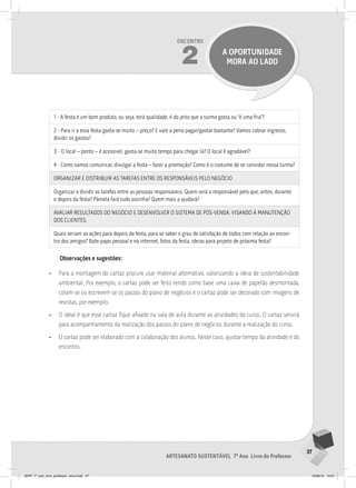 37
Artesanato sustentável 7º Ano Livro do Professor
Encontro
2 a oportunidade
mora ao lado
1 - A festa é um bom produto, ou seja, terá qualidade, é do jeito que a turma gosta ou “é uma fria”?
2 - Para ir a essa festa gasta-se muito – preço? E vale a pena pagar/gastar bastante? Vamos cobrar ingresso,
dividir os gastos?
3 - O local – ponto – é acessível, gasta-se muito tempo para chegar lá? O local é agradável?
4 - Como vamos comunicar, divulgar a festa – fazer a promoção? Como é o costume de se convidar nessa turma?
ORGANIzAR E DISTRIbUIR AS TAREFAS ENTRE OS RESPONSÁvEIS PElO NEGóCIO
Organizar e dividir as tarefas entre as pessoas responsáveis. Quem será o responsável pelo que, antes, durante
e depois da festa? Pâmela fará tudo sozinha? Quem mais a ajudará?
AvAlIAR RESUlTADOS DO NEGóCIO E DESENvOlvER O SISTEMA DE PóS-vENDA, vISANDO à MANUTENçãO
DOS ClIENTES.
Quais seriam as ações para depois da festa, para se saber o grau de satisfação de todos com relação ao encon-
tro dos amigos? Bate-papo pessoal e na internet, fotos da festa, ideias para projeto de próxima festa?
Observações e sugestões:
• Para a montagem do cartaz procure usar material alternativo, valorizando a ideia de sustentabilidade
ambiental. Por exemplo, o cartaz pode ser feito tendo como base uma caixa de papelão desmontada,
colam-se ou escrevem-se os passos do plano de negócios e o cartaz pode ser decorado com imagens de
revistas, por exemplo.
• O ideal é que esse cartaz fique afixado na sala de aula durante as atividades do curso. O cartaz servirá
para acompanhamento da realização dos passos do plano de negócios durante a realização do curso.
• O cartaz pode ser elaborado com a colaboração dos alunos. Neste caso, ajustar tempo da atividade e do
encontro.
JEPP_7º_ano_livro_professor_novo.indd 37 10/09/12 19:01
 