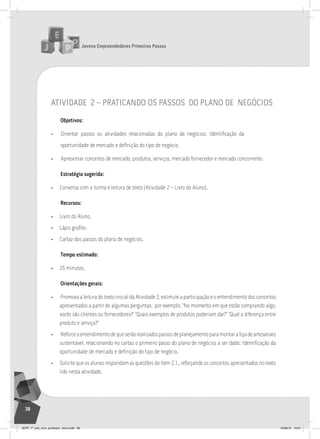 Jovens Empreendedores Primeiros Passos
38
atividade 2 – praticando os passos do plano de negócios
Objetivos:
• Orientar passos ou atividades relacionadas do plano de negócios: Identificação da
oportunidade de mercado e definição do tipo de negócio.
• Apresentar conceitos de mercado, produtos, serviços, mercado fornecedor e mercado concorrente.
Estratégia sugerida:
• Conversa com a turma e leitura de texto (Atividade 2 – Livro do Aluno).
Recursos:
• Livro do Aluno.
• Lápis grafite.
• Cartaz dos passos do plano de negócios.
Tempo estimado:
• 25 minutos.
Orientações gerais:
• Promova a leitura do texto inicial da Atividade 2, estimule a participação e o entendimento dos conceitos
apresentados a partir de algumas perguntas; por exemplo, “No momento em que estão comprando algo,
vocês são clientes ou fornecedores?” “Quais exemplos de produtos poderiam dar?” “Qual a diferença entre
produto e serviço?”
• Reforceoentendimentodequeserãorealizadospassosdeplanejamentoparamontaralojadeartesanato
sustentável, relacionando no cartaz o primeiro passo do plano de negócios a ser dado: Identificação da
oportunidade de mercado e definição do tipo de negócio.
• Solicite que os alunos respondam as questões do item 2.1., reforçando os conceitos apresentados no texto
lido nesta atividade.
JEPP_7º_ano_livro_professor_novo.indd 38 10/09/12 19:01
 