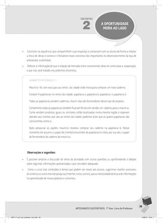 39
Artesanato sustentável 7º Ano Livro do Professor
Encontro
2 a oportunidade
mora ao lado
• Estimule, na sequência, que compartilhem suas respostas e conversem com os alunos de forma a mediar
a troca de ideias e construir e fortalecer esses conceitos tão importantes no desenvolvimento da loja de
artesanato sustentável.
• Reforce a informação de que a relação de mercado entre concorrentes deve ter como base a cooperação,
e que isso será tratado nos próximos encontros.
Gabarito Atividade 2.1:
Maurício foi com seus pais ao centro da cidade onde mora para comprar um novo caderno.
Existem 4 papelarias no centro da cidade: papelaria a, papelaria b, papelaria c e papelaria d.
Todas as papelarias vendem cadernos. Assim, elas são fornecedores desse tipo de produto.
Certamentetodasaspapelariastambémficariamfelizesemvenderum cadernoparaomaurício.
Como vendem produtos iguais ou similares, estão localizadas numa mesma região e esperam
atender aos clientes que vão ao centro da cidade, podemos dizer que as quatro papelarias são
concorrentes entre si.
Após pesquisar as opções, maurício resolveu comprar seu caderno na papelaria b. Nesse
momento ele assumiu o papel de cliente/consumidor da papelaria b e esta, por sua vez, o papel
de fornecedora do caderno de maurício.
Observações e sugestões:
• É possível ampliar a discussão do tema da atividade com outras questões ou aprofundando o debate
sobre algumas informações apresentadas, caso considere adequado.
• Como o curso traz conteúdos e temas que podem ser novos aos alunos, sugerimos manter acessíveis
dicionáriosououtromeiodepesquisa(internet,livros,outros),paraanecessidadedebuscadeinformações
no aprendizado de novas palavras e conceitos.
JEPP_7º_ano_livro_professor_novo.indd 39 10/09/12 19:01
 